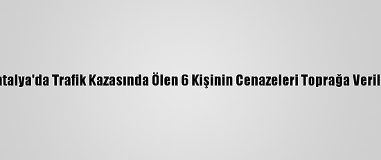 Antalya'da Trafik Kazasında Ölen 6 Kişinin Cenazeleri Toprağa Verildi