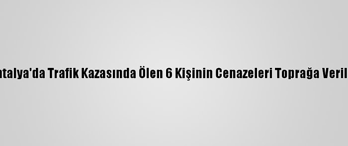 Antalya'da Trafik Kazasında Ölen 6 Kişinin Cenazeleri Toprağa Verildi