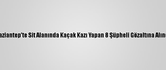 Gaziantep'te Sit Alanında Kaçak Kazı Yapan 8 Şüpheli Gözaltına Alındı