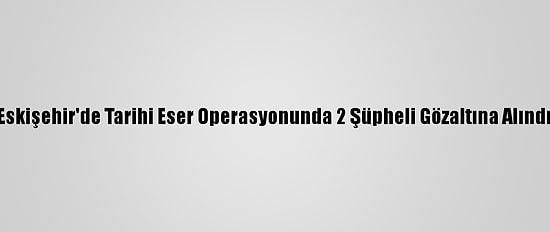Eskişehir'de Tarihi Eser Operasyonunda 2 Şüpheli Gözaltına Alındı