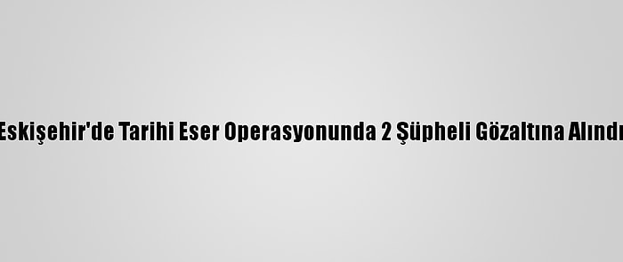 Eskişehir'de Tarihi Eser Operasyonunda 2 Şüpheli Gözaltına Alındı