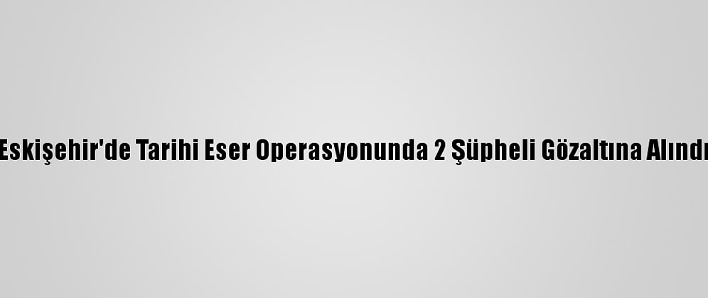 Eskişehir'de Tarihi Eser Operasyonunda 2 Şüpheli Gözaltına Alındı