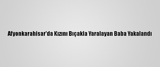 Afyonkarahisar'da Kızını Bıçakla Yaralayan Baba Yakalandı
