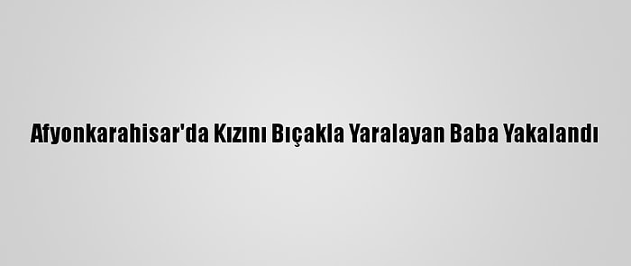 Afyonkarahisar'da Kızını Bıçakla Yaralayan Baba Yakalandı