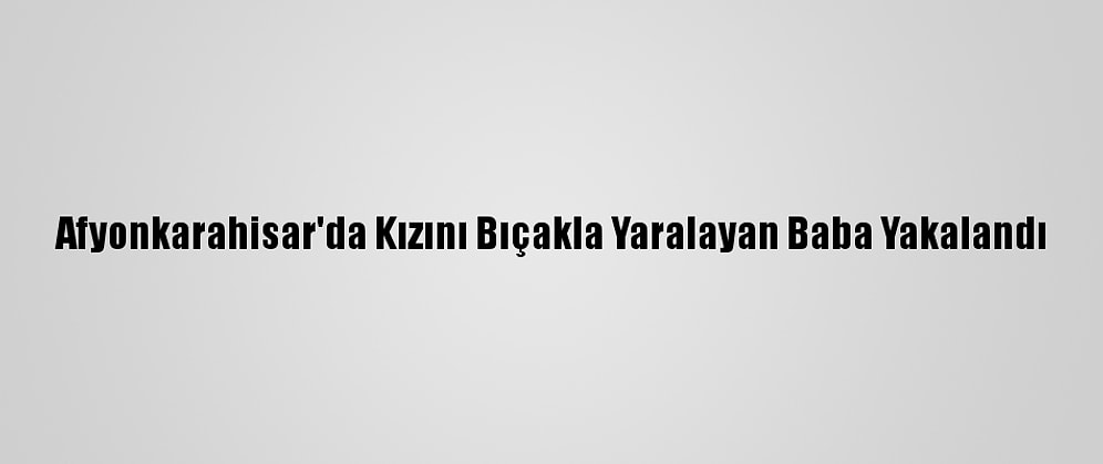 Afyonkarahisar'da Kızını Bıçakla Yaralayan Baba Yakalandı