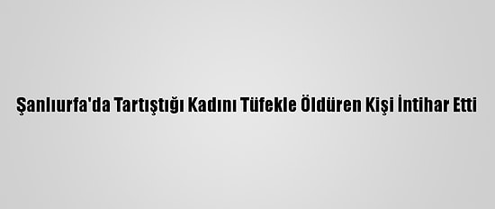 Şanlıurfa'da Tartıştığı Kadını Tüfekle Öldüren Kişi İntihar Etti