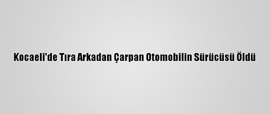 Kocaeli'de Tıra Arkadan Çarpan Otomobilin Sürücüsü Öldü