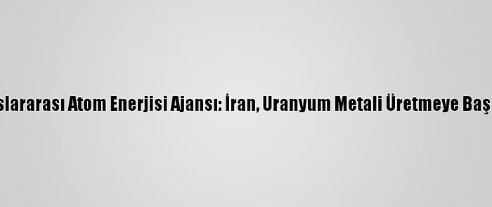 Uluslararası Atom Enerjisi Ajansı: İran, Uranyum Metali Üretmeye Başladı