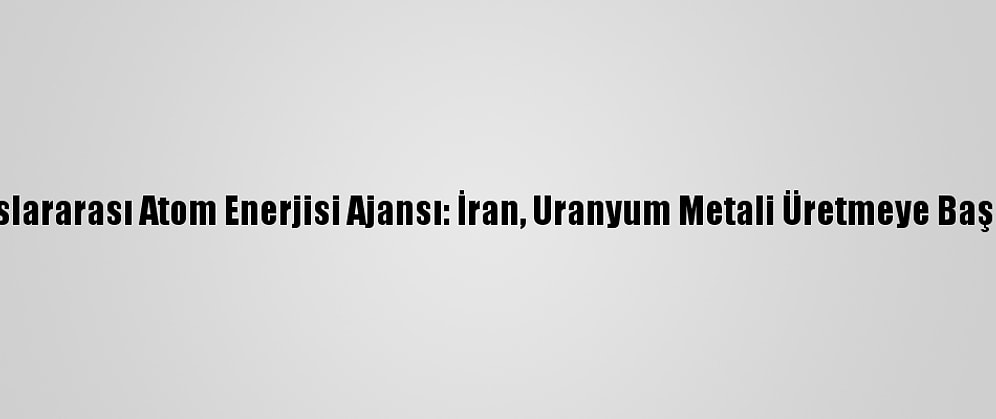 Uluslararası Atom Enerjisi Ajansı: İran, Uranyum Metali Üretmeye Başladı