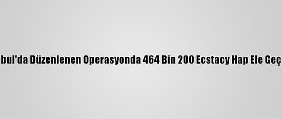 İstanbul'da Düzenlenen Operasyonda 464 Bin 200 Ecstacy Hap Ele Geçirildi