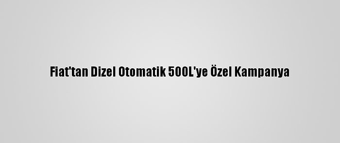 Fiat'tan Dizel Otomatik 500L'ye Özel Kampanya