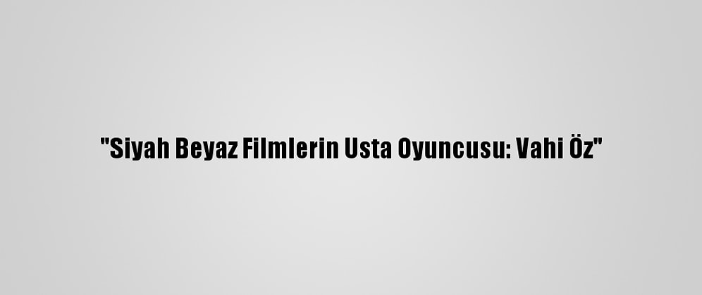 "Siyah Beyaz Filmlerin Usta Oyuncusu: Vahi Öz"