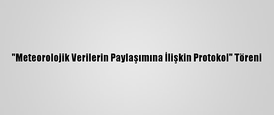 "Meteorolojik Verilerin Paylaşımına İlişkin Protokol" Töreni