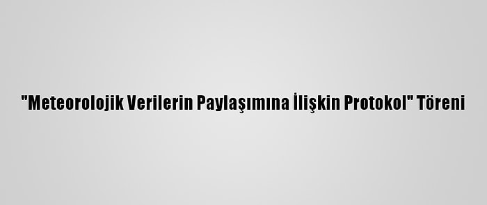 "Meteorolojik Verilerin Paylaşımına İlişkin Protokol" Töreni