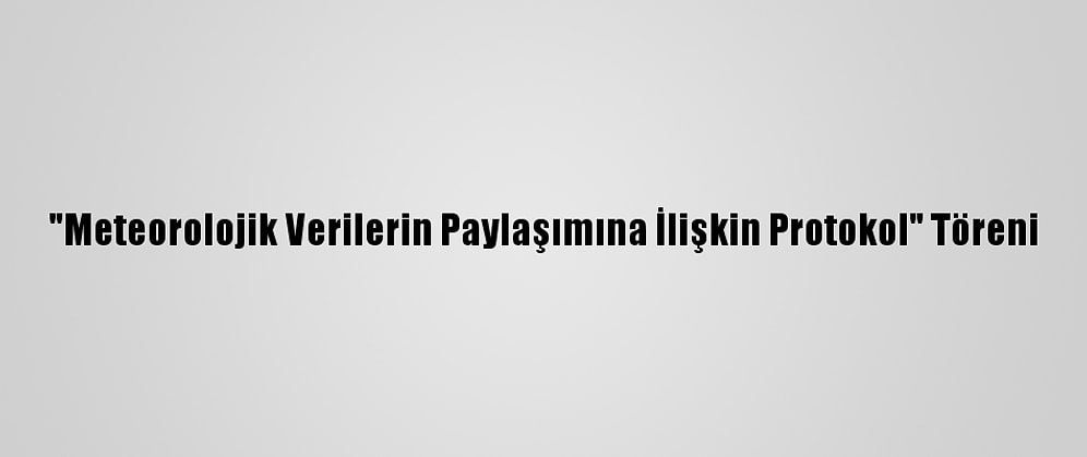 "Meteorolojik Verilerin Paylaşımına İlişkin Protokol" Töreni