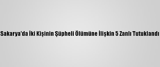 Sakarya'da İki Kişinin Şüpheli Ölümüne İlişkin 5 Zanlı Tutuklandı