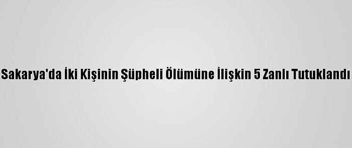 Sakarya'da İki Kişinin Şüpheli Ölümüne İlişkin 5 Zanlı Tutuklandı