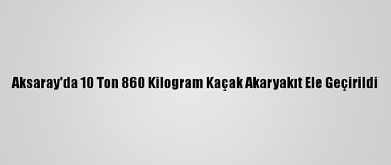 Aksaray'da 10 Ton 860 Kilogram Kaçak Akaryakıt Ele Geçirildi