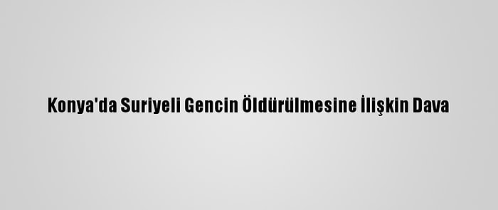 Konya'da Suriyeli Gencin Öldürülmesine İlişkin Dava