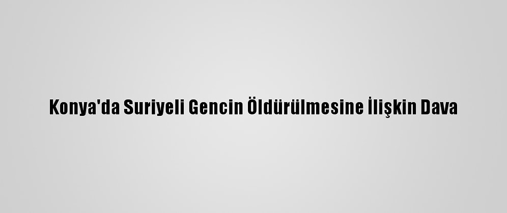 Konya'da Suriyeli Gencin Öldürülmesine İlişkin Dava