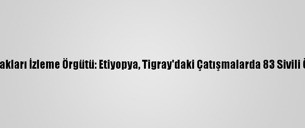 İnsan Hakları İzleme Örgütü: Etiyopya, Tigray'daki Çatışmalarda 83 Sivili Öldürdü
