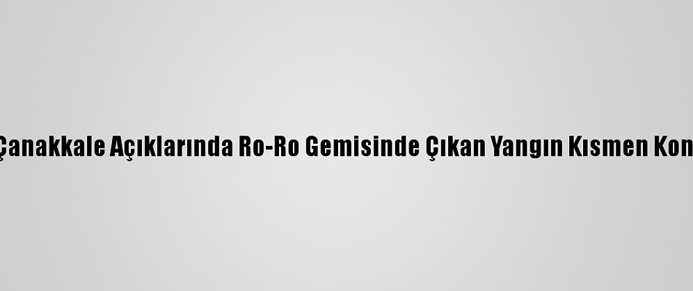 Çanakkale Açıklarında Ro-Ro Gemisinde Çıkan Yangın Kontrol Altına Alındı