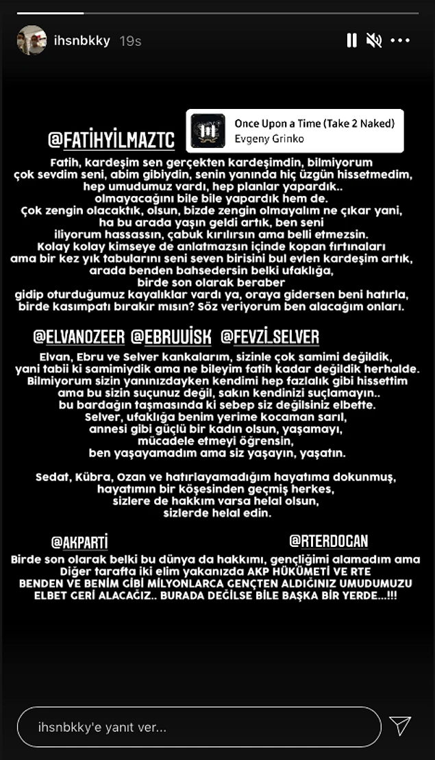 İhsan'ın intihar etmeden önce yazdığı notun sonunda da şu ifade yer alıyor: "Bir de son olarak belki bu dünyada hakkımı, gençliğimi alamadım ama diğer tarafta iki elim yakanızda AKP hükümeti ve RTE benden ve benim gibi milyonlarca gençten aldığınız umudumuzu elbet geri alacağız. Burada değilse bile başka bir yerde"