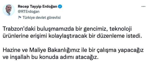 "Trabzon’daki buluşmamızda bir gencimiz, teknoloji ürünlerine erişimi kolaylaştıracak bir düzenleme istedi. Hazine ve Maliye Bakanlığımız ile bir çalışma yapacağız ve inşallah bu konuda adımı atacağız."