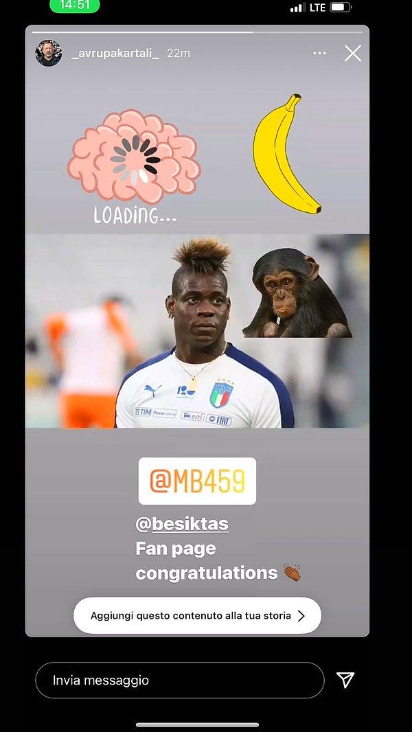 Instagram'da ırkçı bir şahıs; beyin, maymun ve muz emojileri ile Balotelli'yi etiketledi. Balotelli bu paylaşımı storysinde 'Başiktaş taraftar sayfası, tebrikler' notuyla paylaştı.