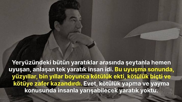 "Yeryüzündeki bütün yaratıklar arasında şeytanla hemen uyuşan, anlaşan tek yaratık insan idi. Bu uyuşma sonunda, yüzyıllar, bin yıllar boyunca kötülük ekti, kötülük biçti ve kötüye zafer kazandırdı. Evet, kötülük yapma ve yayma konusunda insanla yarışabilecek yaratık yoktu."