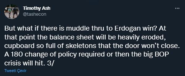 Ancak Erdoğan'ın bir şekilde yeniden galip çıkması halinde, bilançonun fazlasıyla yıprandığından bahsederek "gerçeklerin daha fazla saklanamayacağını" belirterek ekonomi politikalarında büyük bir değişikliğe gidileceğini ya da ödemeler krizinin vuracağını öngörüyor.