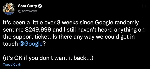 Sam Curry konuyla ilgili attığı tweette, ""Google'ın bana rasgele 249,999$ göndermesinin üzerinden 3 haftadan biraz fazla zaman geçti ve hala destek biletiyle ilgili hiçbir şey duymadım. @Google ile iletişime geçmemizin bir yolu var mı? Eğer geri istemiyorsanız sorun değil" dedi.