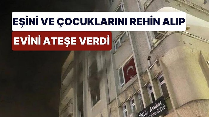 Eşini ve Çocuklarını Rehin Alıp Evini Ateşe Verdi