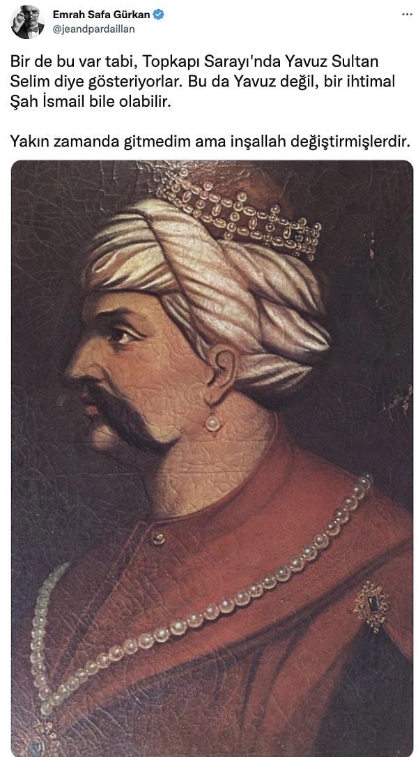 Tabii bir diğer tartışmalı portre de Yavuz Sultan Selim olarak bildiğimiz eser. Bunun da Yavuz olmadığı konusunda güçlü iddialar var. Hatta Şah İsmail bile olabileceği söyleniyor.