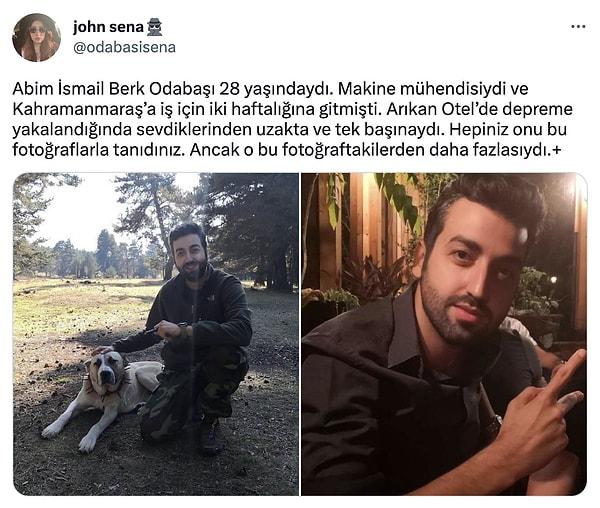 28 yaşındaki İsmail Berk Odabaşı da onlardan biriydi. Depreme Arıkan Otel'de, iki haftalığına gittiği Kahramanmaraş'ta yakalandı. Vefatının ardından kardeşinin sosyal medya hesabında yaptığı paylaşım yüreklerimizi paramparça etti.