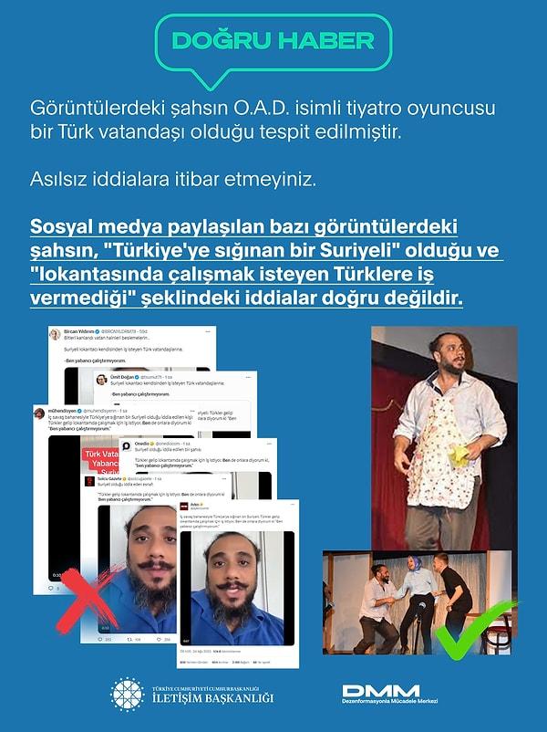 Dezenformasyonla Mücadele Merkezi de yaptığı açıklamada, ""Türkiye'ye sığınan bir Suriyeli: Türkler gelip lokantamda çalışmak için iş istiyor. Ben de onlara diyorum ki, 'Ben yabancı çalıştırmıyorum.'" iddiasıyla paylaşılan görüntülerdeki şahıs, O.A.D. isimli tiyatro oyuncusu bir Türk vatandaşıdır" dedi.
