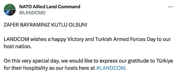 NATO Müttefik Kara Komutanlığı (LANDCOM), 30 Ağustos Zafer Bayramı ve Türk Silahlı Kuvvetleri Günü dolayısıyla Türkiye'yi bir gönderi paylaşarak sosyal medyada kutladı.