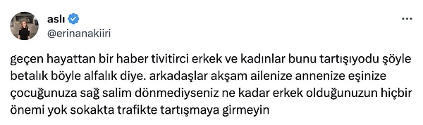 Bana kalırsa da karşımızdaki insanın ne derece bir psikopat olduğunu bilmediğimiz için böyle durumlarda 'erkeklik' taslamak yerine yanındaki kadının elinden tutup hızla uzaklaşmak en doğrusu. Hayatınız bu kadar değersiz değil.