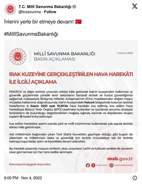Milli Savunma Bakanlığının (MSB) resmi sosyal medya hesabından yapılan açıklamayla Irak'ın kuzeyine bölücü terör örgütü PKK'ya yönelik hava harekatı düzenlendiği bildirildi. Açıklamada, terör örgütü PKK'nın kullandığı 15 hedefin imha edildiği bildirildi. MSB, açıklamayı "İnlerini yerle bir etmeye devam!" notuyla paylaştı.