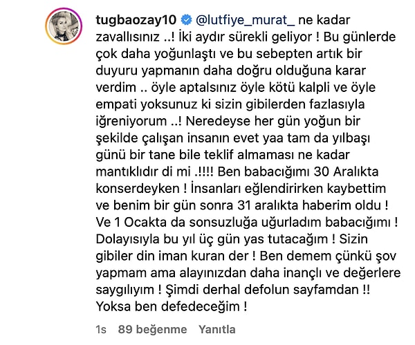 Tuğba Özay takipçisinin yorumuna "Ne kadar zavallısınız ..! İki aydır sürekli geliyor! Bu günlerde çok daha yoğunlaştı ve bu sebepten artık bir duyuru yapmanın daha doğru olduğuna karar verdim .. öyle aptalsınız öyle kötü kalpli ve öyle empati yoksunuz ki sizin gibilerden fazlasıyla iğreniyorum ..!" cevabını verdi.