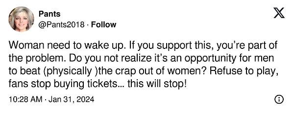 "Kadının uyanması gerekiyor. Eğer bunu destekliyorsanız, sorunun bir parçasısınız demektir. Bunun erkeklerin kadınları (fiziksel olarak) alt etmeleri için bir fırsat olduğunun farkında değil misin? Oynamayı reddedin, taraftarlar bilet almayı bıraksın… bu durum duracak!"