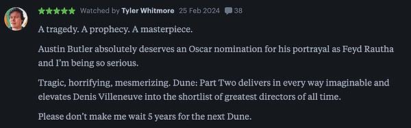 12. "Bir trajedi. Kehanet. Bir başyapıt. Austin Butler, Feyd Rautha rolüyle kesinlikle Oscar adaylığını hak ediyor. Trajik, dehşet verici, büyüleyici. Dune: İkinci Bölüm akla gelebilecek her şeyi sunuyor ve Denis Villeneuve'ü tüm zamanların en iyi yönetmenleri listesine sokuyor. Lütfen beni bir sonraki Dune için 5 yıl bekletmeyin."