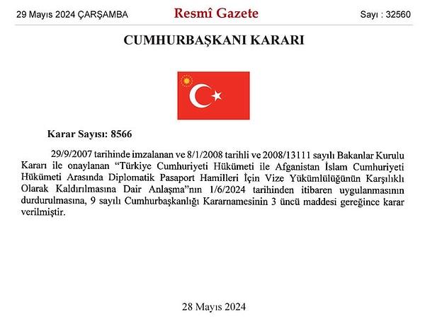 Resmi Gazete'nin bugünkü sayısında Cumhurbaşkanı Tayyip Erdoğan'ın imzasıyla yayımlanan karar şöyle: "29/9/2007 tarihinde imzalanan ve 8/1/2008 tarihli ve 2008/13111 sayılı Bakanlar Kurulu Kararı ile onaylanan 'Türkiye Cumhuriyeti Hükümeti ile Afganistan İslam Cumhuriyeti Hükümeti Arasında Diplomatik Pasaport Hamilleri İçin Vize Yükümlülüğünün Karşılıklı Olarak Kaldırılmasına Dair Anlaşma'nın 1/6/2024 tarihinden itibaren uygulanmasının durdurulmasına, 9 sayılı Cumhurbaşkanlığı Kararnamesinin 3 üncü maddesi gereğince karar verilmiştir."