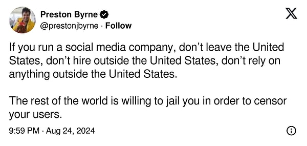 "Eğer bir sosyal medya şirketi yönetiyorsanız, Amerika Birleşik Devletleri'nden ayrılmayın, Amerika Birleşik Devletleri dışından işe alım yapmayın, Amerika Birleşik Devletleri dışındaki hiçbir şeye güvenmeyin. Dünyanın geri kalanı kullanıcılarınızı sansürlemek için sizi hapse atmaya hazır"