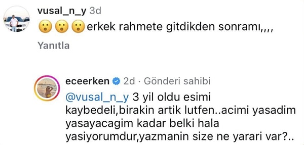 Bu poz sonrası bir kullanıcı silahlı saldırıda hayatını kaybeden eşi üzerinden ünlü sunucuya "Erkek rahmete gittikten sonra mı?" diye tepki gösterdi. Ece Erken'se sessiz kalmayarak "Belki acımı hala yaşıyorum" diyerek had bildirdi.