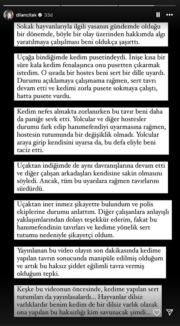 Ardından, kedisi fenalaşınca kedisini pusetten çıkardığını ve hostesin onu "sert" bir dille uyardığını belirten Çıtak, hostesin kediyi zorla pusete sokmaya çalıştığını ve hatta pusete vurduğunu da vurguladı. "Keşke bu videonun öncesinde, kendime yapılan sert tutumları da yayınlasalardı... Hayvanlar dilsiz varlıklardır benim kedim de bir dilsiz varlık. Ona yapılan bu haksızlığı kim savunacak şimdi?" isyanında bulundu.