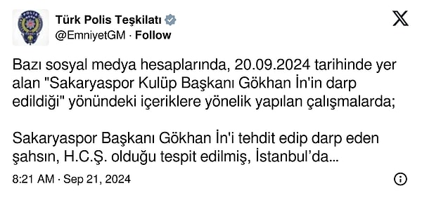 “Bazı sosyal medya hesaplarında, 20.09.2024 tarihinde yer alan "Sakaryaspor Kulüp Başkanı Gökhan İn'in darp edildiği" yönündeki içeriklere yönelik yapılan çalışmalarda; Sakaryaspor Başkanı Gökhan İn'i tehdit edip darp eden şahsın, H.C.Ş. olduğu tespit edilmiş, İstanbul’da yakalanarak gözaltına alınmıştır. Kamuoyuna saygıyla duyurulur.”