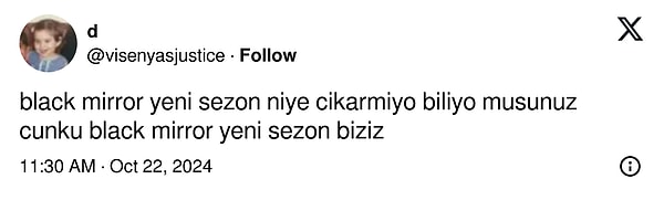 X/Twitter'da @visenyasjustice adıyla paylaşım yapan kullanıcı da bunlardan sadece biri... Paylaştığı bir gönderide "Black Mirror yeni sezon niye çıkarmıyor biliyor musunuz? Çünkü Black Mirror yeni sezon biziz" diyerek çoğumuzun hislerine tercüman oldu, aklımızdan geçeni dile getirdi.