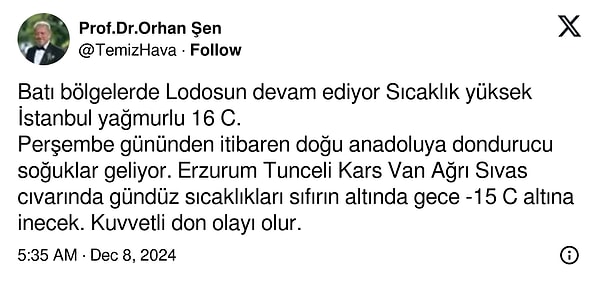 İstanbul’un 16°C civarlarında yağmurlu bir gün geçireceğini ifade eden Prof. Dr. Şen Perşembe günü itibarıyla Doğu Anadolu’daki illerde sıcaklıkların sıfırın altına düşerek gece saatlerinde -15°C’ye kadar gerileyebileceğini ve kuvvetli don olayları yaşanacağını söyledi.