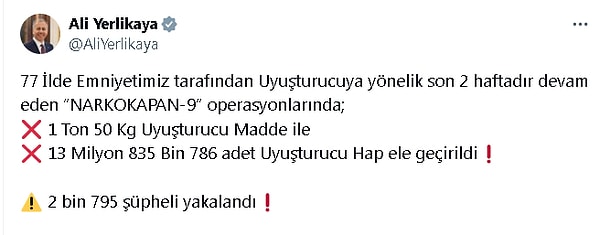 İçişleri Bakanı Ali Yerlikaya, sosyal medya hesabından yaptığı açıklamada, Cumhuriyet başsavcılıkları ile Emniyet Genel Müdürlüğü Narkotik Suçlarla Mücadele Başkanlığı koordinasyonundaki 'Narokapan-9' operasyonlarına 4 bin 192 ekip ve 10 bin 480 personelin katıldığını, 47 hava aracı ve 98 narkotik dedektör köpeğinin kullanıldığını belirtti. 77 ilde son 2 haftadır devam eden operasyonlarda 2 bin 795 şüphelinin yakalandığını aktaran Yerlikaya, 1 ton 50 kilogram uyuşturucu madde ile 13 milyon 835 bin 786 adet uyuşturucu hap ele geçirildiğini açıkladı.